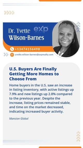 ~~ e yvette.w ilson-barnes@exprealty.com
U.S. Buyers Are Finally
Getting More Homes to
Choose From
Home buyers in the U.S. saw an increase
in listing inventory, with active listings up
7.9% and new listings up 2.8% compared
to the previous year. Despite the
increase, listing prices remained stable,
and time on the market decreased,
indicating increased buyer activity.
Mansion Global
A
A
A
A
 