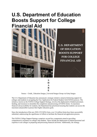 U.S. Department of Education
Boosts Support for College
Financial Aid
S
H
A
R
E
Source – Credit_ Education Images_Universal Images Group via Getty Images
The U.S. Department of Education has announced a strategic initiative aimed at bolstering support for
colleges and students in navigating the Free Application for Federal Student Aid (FAFSA) process. The
initiative, known as the FAFSA College Support Strategy, involves the deployment of federal personnel,
funding, and resources to streamline the completion and processing of FAFSA forms. To maximize
financial aid accessibility for students, the Department has prioritized ensuring that students can access the
maximum aid possible to pursue their higher education goals.
Since the introduction of the new 2024–25 FAFSA form, over 3.6 million forms have been successfully
submitted, underscoring the significance of efforts to facilitate the financial aid application process.
The FAFSA College Support Strategy comprises several key components aimed at providing
comprehensive assistance to colleges and students. These include the deployment of federal personnel and
expertise to aid colleges in preparing and processing financial aid forms. Additionally, the strategy
 