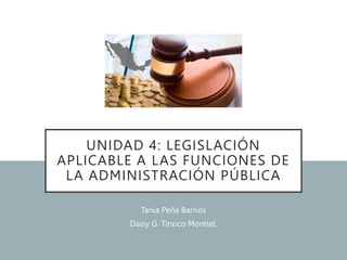 UNIDAD 4: LEGISLACIÓN
APLICABLE A LAS FUNCIONES DE
LA ADMINISTRACIÓN PÚBLICA
Tania Peña Barrios
Daisy G. Tinoco Montiel.
 