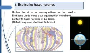 5. Explica los husos horarios.
Un huso horario es una zona que tiene una hora similar.
Esta zona va de norte a sur siguiendo los meridianos.
Existen 24 husos horarios en La Tierra.
(Debido a que un día tiene 24 horas.)
 