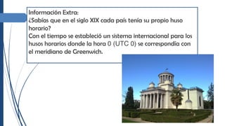 Información Extra:
¿Sabías que en el siglo XIX cada país tenía su propio huso
horario?
Con el tiempo se estableció un sistema internacional para los
husos horarios donde la hora 0 (UTC 0) se correspondía con
el meridiano de Greenwich.
 