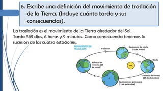 6. Escribe una definición del movimiento de traslación
de la Tierra. (Incluye cuánto tarda y sus
consecuencias).
La traslación es el movimiento de la Tierra alrededor del Sol.
Tarda 365 días, 6 horas y 9 minutos. Como consecuencia tenemos la
sucesión de las cuatro estaciones.
 