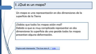7. ¿Qué es un mapa?
Un mapa es una representación en dos dimensiones de la
superficie de la Tierra
¿Sabías que todos los mapas están mal?
Debido a que es muy complicado representar en dos
dimensiones la superficie de una geoide todos los mapas
presentan alguna deformación.
Página web interesante: “The true size of…” Link
 