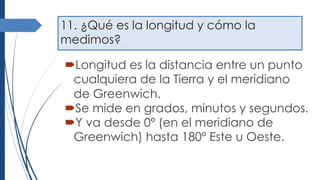 11. ¿Qué es la longitud y cómo la
medimos?
´Longitud es la distancia entre un punto
cualquiera de la Tierra y el meridiano
de Greenwich.
´Se mide en grados, minutos y segundos.
´Y va desde 0º (en el meridiano de
Greenwich) hasta 180º Este u Oeste.
 