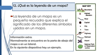 12. ¿Qué es la leyenda de un mapa?
´La leyenda de un mapa es un
pequeño recuadro que explica el
significado de los diferentes símbolos
usados en un mapa.
Información extra:
Normalmente se encuentra en la parte de abajo del
mapa o en un lateral.
En la siguiente diapositiva hay un ejemplo.
 