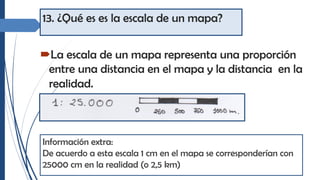 13. ¿Qué es es la escala de un mapa?
´La escala de un mapa representa una proporción
entre una distancia en el mapa y la distancia en la
realidad.
Información extra:
De acuerdo a esta escala 1 cm en el mapa se corresponderían con
25000 cm en la realidad (o 2,5 km)
 