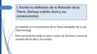 1. Escribe la definición de la Rotación de la
Tierra. (Incluye cuánto dura y sus
consecuencias).
La rotación es el movimiento de la Tierra alrededor de su eje
(220 km/seg).
Este movimiento tarda un poco menos de 24 horas y causa la
sucesión de los días y las noches.
 
