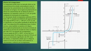 Efectos de la temperatura
La temperatura puede tener un marcado efecto en las
características de un diodo semiconductor como lo
demuestran las características de un diodo de silicio
mostradas en la figura. En la región de polarización en
directa las características de un diodo de silicio se
desplazan a la izquierda a razón de 2,5 mV por grado
centígrado de incremento de temperatura.
Un incremento desde la temperatura ambiente (20°C)
hasta 100 °C (el punto de ebullición del agua) produce
una caída de 80*(2,5 mV ) = 200 mV o 0,2V lo cual
es significativo en una gráfica graduada en décimas de
volts. Una reducción de la temperatura tiene el efecto
inverso, como también se muestra en la figura.
En la región de polarización en inversa la corriente de
saturación en inversa de un diodo de silicio se duplica
por cada 10°C de aumento de la temperatura.
Con un cambio de 20°C a 100°C, el nivel de Is se
incrementa desde 10 nA hasta un valor de 2,56 mA, el
cual es un incremento significativo de 256 veces.
Por último, es importante señalar que el voltaje de
ruptura en inversa de un diodo semiconductor se
incrementará o reducirá con la temperatura.
 