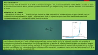 Niveles de resistencia
A medida que el punto de operación de un diodo se mueve de una región a otra, su resistencia también cambia debido a la forma no lineal
de la curva de características. En los párrafos siguientes se demostrará que el tipo de voltaje o señal aplicada definirá el nivel de resistencia
de interés.
Resistencia de CC o estática
La aplicación de un voltaje de CC a un circuito que contiene un diodo semiconductor produce un punto de operación en la curva de
características que no cambia con el tiempo. La resistencia del diodo en el punto de operación se halla determinando los niveles
correspondientes de VD e ID como y aplicando la siguiente ecuación:
𝑅𝐷 =
𝑉 𝐷
𝐼𝐷
Los niveles de resistencia de CC en la rodilla y debajo de ella son mayores que los niveles de resistencia obtenidos para la sección de
levantamiento vertical de las características. Los niveles de resistencia en la región de polarización en inversa son por naturaleza bastante
altos. Como los óhmetros en general emplean una fuente de corriente relativamente constante, la resistencia determinada será un nivel de
corriente preestablecido (por lo general de algunos miliamperes). En general, por consiguiente, cuanto mayor sea la corriente a través de un
diodo, menor será el nivel de resistencia de CC.
 