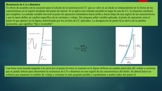 Resistencia de CA o dinámica
Es obvio de acuerdo con la ecuación para el calculo de la resistencia de CC que su valor en un diodo es independiente de la forma de las
características en la región alrededor del punto de interés. Si se aplica una entrada senoidal en lugar de una de CC, la situación cambiará
por completo. La entrada variable moverá el punto de operación instantáneo hacia arriba y hacia abajo de una región de las características,
y por lo tanto define un cambio específico de la corriente y voltaje. Sin ninguna señal variable aplicada, el punto de operación sería el
punto Q que aparece en la figura, determinado por los niveles de CC aplicados. La designación de punto Q se deriva de la palabra
quiescente, que significa “fijo o invariable”.
𝑟 𝑑=
∆ 𝑉 𝐷
∆ 𝐼𝐷
Una línea recta trazada tangente a la curva por el punto Q como se muestra en la figura definirá un cambio particular del voltaje y corriente
que se puede utilizar para determinar la resistencia de CA o dinámica en esta región de las características del diodo. Se deberá hacer un
esfuerzo por mantener el cambio de voltaje y corriente lo más pequeño posible y equidistante a ambos lados del punto Q.
 