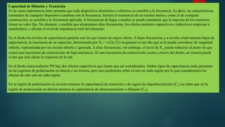 Capacidad de Difusión y Transición
Es de suma importancia tener presente que todo dispositivo electrónico o eléctrico es sensible a la frecuencia. Es decir, las características
terminales de cualquier dispositivo cambian con la frecuencia. Incluso la resistencia de un resistor básico, como el de cualquier
construcción, es sensible a la frecuencia aplicada. A frecuencias de bajas a medias se puede considerar que la mayoría de los resistores
tienen un valor fijo. No obstante, a medida que alcanzamos altas frecuencias, los efectos parásitos capacitivos e inductivos empiezan a
manifestarse y afectan el nivel de impedancia total del elemento.
En el diodo los niveles de capacitancia parásita son los que tienen un mayor efecto. A bajas frecuencias y a niveles relativamente bajos de
capacitancia, la reactancia de un capacitor, determinada por XC= 1/(2π f C) en general es tan alta que se le puede considerar de magnitud
infinita, representada por un circuito abierto e ignorada. A altas frecuencias, sin embargo, el nivel de XC puede reducirse al punto de que
creará una trayectoria de cortocircuito de baja reactancia. Si esta trayectoria de cortocircuito ocurre a través del diodo, en esencia puede
evitar que éste afecte la respuesta de la red.
En el diodo semiconductor PN hay dos efectos capacitivos que tienen que ser considerados. Ambos tipos de capacitancia están presentes
en las regiones de polarización en directa y en inversa, pero uno predomina sobre el otro en cada región por lo que consideramos los
efectos de sólo uno en cada región.
En la región de polarización en inversa tenemos la capacitancia de transición o de región de empobrecimiento (CT) en tanto que en la
región de polarización en directa tenemos la capacitancia de almacenamiento o difusión (CD).
 