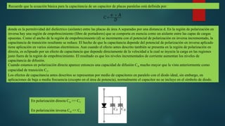 Recuerde que la ecuación básica para la capacitancia de un capacitor de placas paralelas está definida por:
𝐶=
∈∗ 𝐴
𝐷
donde es la permitividad del dieléctrico (aislante) entre las placas de área A separadas por una distancia d. En la región de polarización en
inversa hay una región de empobrecimiento (libre de portadores) que se comporta en esencia como un aislante entre las capas de cargas
opuestas. Como el ancho de la región de empobrecimiento (d) se incrementa con el potencial de polarización en inversa incrementado, la
capacitancia de transición resultante se reduce. El hecho de que la capacitancia depende del potencial de polarización en inversa aplicado
tiene aplicación en varios sistemas electrónicos. Aun cuando el efecto antes descrito también se presenta en la región de polarización en
directa, es eclipsado por un efecto de capacitancia que depende directamente de la velocidad a la cual se inyecta la carga en las regiones
justo fuera de la región de empobrecimiento. El resultado es que los niveles incrementados de corriente aumentan los niveles de
capacitancia de difusión.
Cuando estamos en polarización directa aparece entonces una capacidad de difusión CD mucho mayor que la vista anteriormente como
capacidad de transición CT.
Los efectos de capacitancia antes descritos se representan por medio de capacitores en paralelo con el diodo ideal, sin embargo, en
aplicaciones de baja a media frecuencia (excepto en el área de potencia), normalmente el capacitor no se incluye en el símbolo de diodo.
En polarización directa CD >> CT
En polarización inversa CD << CT
 
