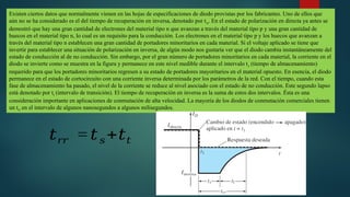 Existen ciertos datos que normalmente vienen en las hojas de especificaciones de diodo provistas por los fabricantes. Uno de ellos que
aún no se ha considerado es el del tiempo de recuperación en inversa, denotado por trr. En el estado de polarización en directa ya antes se
demostró que hay una gran cantidad de electrones del material tipo n que avanzan a través del material tipo p y una gran cantidad de
huecos en el material tipo n, lo cual es un requisito para la conducción. Los electrones en el material tipo p y los huecos que avanzan a
través del material tipo n establecen una gran cantidad de portadores minoritarios en cada material. Si el voltaje aplicado se tiene que
invertir para establecer una situación de polarización en inversa, de algún modo nos gustaría ver que el diodo cambia instantáneamente del
estado de conducción al de no conducción. Sin embargo, por el gran número de portadores minoritarios en cada material, la corriente en el
diodo se invierte como se muestra en la figura y permanece en este nivel medible durante el intervalo ts (tiempo de almacenamiento)
requerido para que los portadores minoritarios regresen a su estado de portadores mayoritarios en el material opuesto. En esencia, el diodo
permanece en el estado de cortocircuito con una corriente inversa determinada por los parámetros de la red. Con el tiempo, cuando esta
fase de almacenamiento ha pasado, el nivel de la corriente se reduce al nivel asociado con el estado de no conducción. Este segundo lapso
está denotado por tt (intervalo de transición). El tiempo de recuperación en inversa es la suma de estos dos intervalos. Ésta es una
consideración importante en aplicaciones de conmutación de alta velocidad. La mayoría de los diodos de conmutación comerciales tienen
un trr en el intervalo de algunos nanosegundos a algunos milisegundos.
𝑡𝑟𝑟 = 𝑡𝑠+𝑡𝑡
 