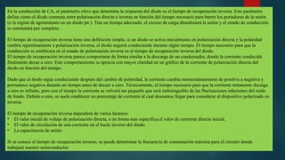 En la conducción de CA, el parámetro clave que determina la respuesta del diodo es el tiempo de recuperación inversa. Este parámetro
define cómo el diodo conmuta entre polarización directa e inversa en función del tiempo necesario para barrer los portadores de la unión
(o la región de agotamiento en un diodo pn ). Tras un tiempo adecuado, el exceso de carga abandonará la unión y el estado de conducción
se conmutará por completo.
El tiempo de recuperación inversa tiene una definición simple, si un diodo se activa inicialmente en polarización directa y la polaridad
cambia repentinamente a polarización inversa, el diodo seguirá conduciendo durante algún tiempo. El tiempo necesario para que la
conducción se establezca en el estado de polarización inversa es el tiempo de recuperación inversa del diodo.
El tiempo de recuperación inversa parece comportarse de forma similar a la descarga de un condensador, donde la corriente conducida
finalmente decae a cero. Este comportamiento se aprecia con mayor claridad en un gráfico de la corriente de polarización directa del
diodo en función del tiempo.
Dado que el diodo sigue conduciendo después del cambio de polaridad, la corriente cambia momentáneamente de positiva a negativa y
permanece negativa durante un tiempo antes de decaer a cero. Técnicamente, el tiempo necesario para que la corriente remanente decaiga
a cero es infinito, pero con el tiempo la corriente se volverá tan pequeño que será indistinguible de las fluctuaciones inherentes del ruido
de fondo. Debido a esto, se suele establecer un porcentaje de corriente al cual deseamos llegar para considerar al dispositivo polarizado en
inversa.
El tiempo de recuperación inversa dependerá de varios factores:
• El valor inicial de voltaje de polarización directa, o en forma mas especifica el valor de corriente directa inicial.
• El valor de circulación de una corriente en el bucle inverso del diodo.
• La capacitancia de unión.
Si se conoce el tiempo de recuperación inverso, se puede determinar la frecuencia de conmutación máxima para el circuito donde
trabajará nuestro semiconductor.
 