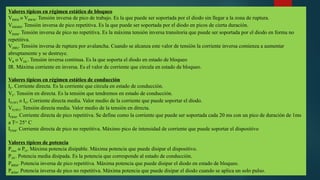 Valores típicos en régimen estático de bloqueo
VRRM o VRWM. Tensión inversa de pico de trabajo. Es la que puede ser soportada por el diodo sin llegar a la zona de ruptura.
VRRMM. Tensión inversa de pico repetitiva. Es la que puede ser soportada por el diodo en picos de cierta duración.
VRSM. Tensión inversa de pico no repetitiva. Es la máxima tensión inversa transitoria que puede ser soportada por el diodo en forma no
repetitiva.
V(BR). Tensión inversa de ruptura por avalancha. Cuando se alcanza este valor de tensión la corriente inversa comienza a aumentar
abruptamente y se destruye.
VR o VDC. Tensión inversa continua. Es la que soporta el diodo en estado de bloqueo
IR. Máxima corriente en inversa. Es el valor de corriente que circula en estado de bloqueo.
Valores típicos en régimen estático de conducción
IF. Corriente directa. Es la corriente que circula en estado de conducción.
VF. Tensión en directa. Es la tensión que tendremos en estado de conducción.
IF(AV) o IO. Corriente directa media. Valor medio de la corriente que puede soportar el diodo.
VF(AV). Tensión directa media. Valor medio de la tensión en directa.
IFRM. Corriente directa de pico repetitiva. Se define como la corriente que puede ser soportada cada 20 ms con un pico de duración de 1ms
a T= 25° C
IFSM. Corriente directa de pico no repetitiva. Máximo pico de intensidad de corriente que puede soportar el dispositivo
Valores típicos de potencia
Pmax o PO. Máxima potencia disipable. Máxima potencia que puede disipar el dispositivo.
PAV. Potencia media disipada. Es la potencia que corresponde al estado de conducción.
PRRM. Potencia inversa de pico repetitiva. Máxima potencia que puede disipar el diodo en estado de bloqueo.
PRSM. Potencia inversa de pico no repetitiva. Máxima potencia que puede disipar el diodo cuando se aplica un solo pulso.
 