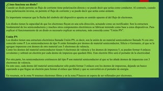 ¿Cómo funciona un diodo?
Cuando un diodo permite un flujo de corriente tiene polarización directa y se puede decir que actúa como conductor. Al contrario, cuando
tiene polarización inversa, no permite el flujo de corriente y se puede decir que actúa como aislante.
Es importante remarcar que la flecha del símbolo del dispositivo apunta en sentido opuesto al del flujo de electrones.
Los diodos tienen la capacidad de que los electrones fluyan en una sola dirección, actuando como un rectificador. Son la estructura
fundamental de los semiconductores y muchos otros componentes electrónicos se fabrican teniendo como base a estos dispositivos. Para
explicar el funcionamiento de un diodo es necesario explicar su estructura, más conocida como “Unión PN”.
Unión PN
Los diodos tienen una estructura electrónica llamada Unión PN, es decir, son la unión de un material semiconductor llamado N con otro
conocido como P. Los semiconductores de tipo N están formados por átomos de material semiconductor, Silicio o Germanio, al que se le
agregan impurezas con átomos de otro material con 5 electrones de valencia.
Como los átomos del material semiconductor tienen 4 electrones de valencia y los átomos de impureza 5, se pueden formar 4 enlaces
covalentes y sobrará un electrón por cada átomo de impureza que quedará libre. Este electrón libre será el portador de la electricidad.
Por otra parte, los semiconductores extrínsecos del tipo P son material semiconductor al que se les añade átomos de impurezas con 3
electrones de valencia.
En este caso, cada átomo del material semiconductor sólo podrá formar 3 enlaces con los átomos de impurezas, dejando un hueco
esperando a que llegue un electrón para formar el enlace que faltará y que se convertirá en el portador de energía.
En resumen, en la zona N tenemos electrones libres y en la zona P huecos en espera de ser rellenados por electrones.
 