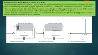 Aproximaciones del diodo - El modelo práctico de un diodo
Este modelo incluye el potencial de barrera. Cuando el diodo está polarizado en directa, equivale a un interruptor cerrado en serie con una
pequeña fuente de voltaje equivalente (VF) igual al potencial de barrera (0,7 V en Si) con el lado positivo hacia el ánodo, Esta fuente de
voltaje equivalente representa el potencial de barrera que debe ser excedido por el voltaje de polarización antes de que el diodo conduzca
y no sea una fuente de voltaje activa. Cuando conduce, aparece una caída de voltaje de 0,7 V a través del diodo.
Cuando el diodo está polarizado en inversa, equivale a un interruptor abierto exactamente como el modelo ideal, El potencial de barrera no
afecta la polarización en inversa, así que no es un factor.
𝑉 𝐹 =0,7𝑉
 