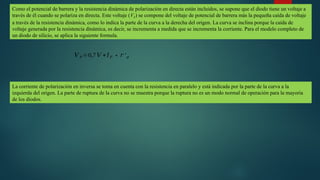 Como el potencial de barrera y la resistencia dinámica de polarización en directa están incluidos, se supone que el diodo tiene un voltaje a
través de él cuando se polariza en directa. Este voltaje (VF) se compone del voltaje de potencial de barrera más la pequeña caída de voltaje
a través de la resistencia dinámica, como lo indica la parte de la curva a la derecha del origen. La curva se inclina porque la caída de
voltaje generada por la resistencia dinámica, es decir, se incrementa a medida que se incrementa la corriente. Para el modelo completo de
un diodo de silicio, se aplica la siguiente formula.
𝑉 𝐹 =0,7𝑉 +𝐼𝐹 ∗𝑟 ′𝑑
La corriente de polarización en inversa se toma en cuenta con la resistencia en paralelo y está indicada por la parte de la curva a la
izquierda del origen. La parte de ruptura de la curva no se muestra porque la ruptura no es un modo normal de operación para la mayoría
de los diodos.
 