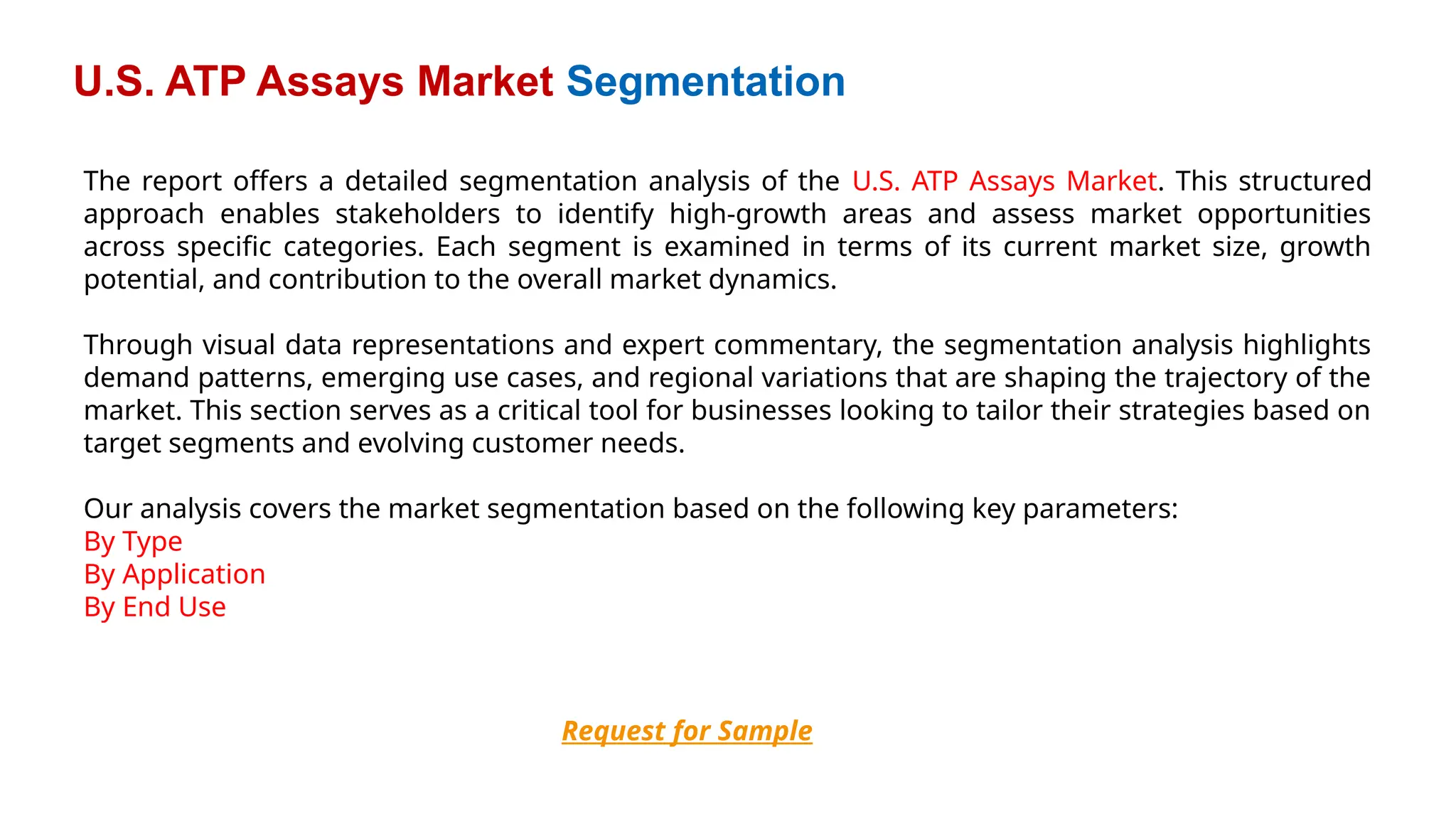 U.S. ATP Assays Market Segmentation
Request for Sample
The report offers a detailed segmentation analysis of the U.S. ATP Assays Market. This structured
approach enables stakeholders to identify high-growth areas and assess market opportunities
across specific categories. Each segment is examined in terms of its current market size, growth
potential, and contribution to the overall market dynamics.
Through visual data representations and expert commentary, the segmentation analysis highlights
demand patterns, emerging use cases, and regional variations that are shaping the trajectory of the
market. This section serves as a critical tool for businesses looking to tailor their strategies based on
target segments and evolving customer needs.
Our analysis covers the market segmentation based on the following key parameters:
By Type
By Application
By End Use
 