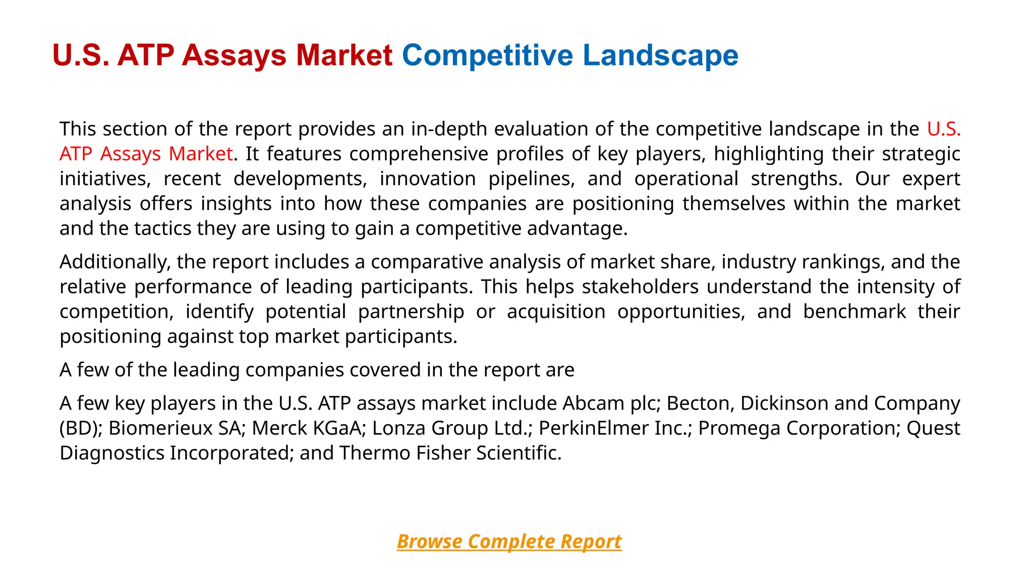 This section of the report provides an in-depth evaluation of the competitive landscape in the U.S.
ATP Assays Market. It features comprehensive profiles of key players, highlighting their strategic
initiatives, recent developments, innovation pipelines, and operational strengths. Our expert
analysis offers insights into how these companies are positioning themselves within the market
and the tactics they are using to gain a competitive advantage.
Additionally, the report includes a comparative analysis of market share, industry rankings, and the
relative performance of leading participants. This helps stakeholders understand the intensity of
competition, identify potential partnership or acquisition opportunities, and benchmark their
positioning against top market participants.
A few of the leading companies covered in the report are
A few key players in the U.S. ATP assays market include Abcam plc; Becton, Dickinson and Company
(BD); Biomerieux SA; Merck KGaA; Lonza Group Ltd.; PerkinElmer Inc.; Promega Corporation; Quest
Diagnostics Incorporated; and Thermo Fisher Scientific.
Browse Complete Report
U.S. ATP Assays Market Competitive Landscape
 