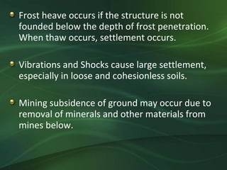 Frost heave occurs if the structure is not
founded below the depth of frost penetration.
When thaw occurs, settlement occurs.

Vibrations and Shocks cause large settlement,
especially in loose and cohesionless soils.

Mining subsidence of ground may occur due to
removal of minerals and other materials from
mines below.
 