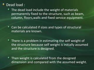 Dead load :
   The dead load include the weight of materials
   permanently fixed to the structure, such as beam,
   column, floors,walls and fixed service equipment.

   Can be calculated if sizes and types of structural
   materials are known.

   There is a problem in estimating the self weight of
   the structure because self weight is initially assumed
   and the structure is designed.

   Then weight is calculated from the designed
   dimension and compared with the assumed weight.
 
