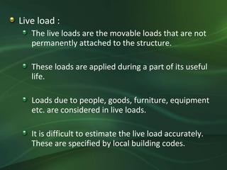 Live load :
   The live loads are the movable loads that are not
   permanently attached to the structure.

   These loads are applied during a part of its useful
   life.

   Loads due to people, goods, furniture, equipment
   etc. are considered in live loads.

   It is difficult to estimate the live load accurately.
   These are specified by local building codes.
 