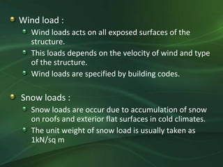 Wind load :
   Wind loads acts on all exposed surfaces of the
   structure.
   This loads depends on the velocity of wind and type
   of the structure.
   Wind loads are specified by building codes.

Snow loads :
   Snow loads are occur due to accumulation of snow
   on roofs and exterior flat surfaces in cold climates.
   The unit weight of snow load is usually taken as
   1kN/sq m
 