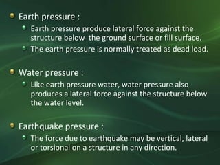 Earth pressure :
   Earth pressure produce lateral force against the
   structure below the ground surface or fill surface.
   The earth pressure is normally treated as dead load.

Water pressure :
   Like earth pressure water, water pressure also
   produces a lateral force against the structure below
   the water level.

Earthquake pressure :
   The force due to earthquake may be vertical, lateral
   or torsional on a structure in any direction.
 