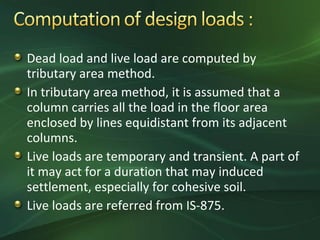 Dead load and live load are computed by
tributary area method.
In tributary area method, it is assumed that a
column carries all the load in the floor area
enclosed by lines equidistant from its adjacent
columns.
Live loads are temporary and transient. A part of
it may act for a duration that may induced
settlement, especially for cohesive soil.
Live loads are referred from IS-875.
 