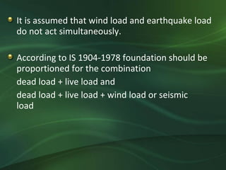 It is assumed that wind load and earthquake load
do not act simultaneously.

According to IS 1904-1978 foundation should be
proportioned for the combination
dead load + live load and
dead load + live load + wind load or seismic
load
 