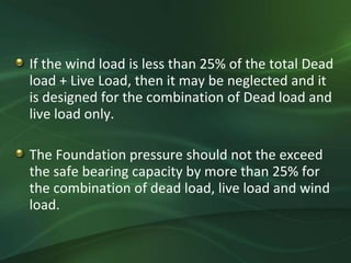 If the wind load is less than 25% of the total Dead
load + Live Load, then it may be neglected and it
is designed for the combination of Dead load and
live load only.

The Foundation pressure should not the exceed
the safe bearing capacity by more than 25% for
the combination of dead load, live load and wind
load.
 