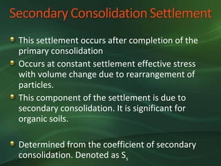 This settlement occurs after completion of the
primary consolidation
Occurs at constant settlement effective stress
with volume change due to rearrangement of
particles.
This component of the settlement is due to
secondary consolidation. It is significant for
organic soils.

Determined from the coefficient of secondary
consolidation. Denoted as Ss
 