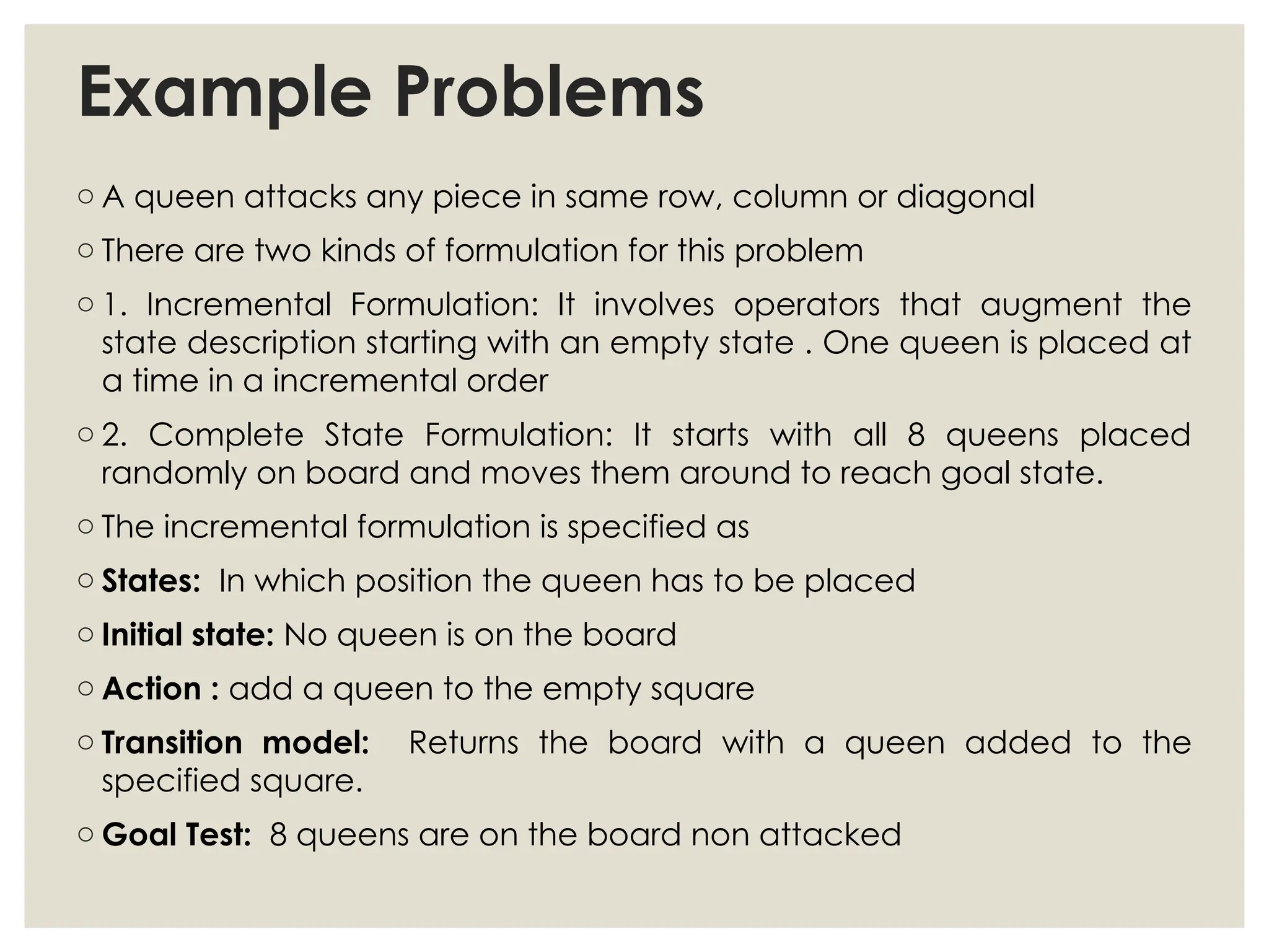 Example Problems
o A queen attacks any piece in same row, column or diagonal
o There are two kinds of formulation for this problem
o 1. Incremental Formulation: It involves operators that augment the
state description starting with an empty state . One queen is placed at
a time in a incremental order
o 2. Complete State Formulation: It starts with all 8 queens placed
randomly on board and moves them around to reach goal state.
o The incremental formulation is specified as
o States: In which position the queen has to be placed
o Initial state: No queen is on the board
o Action : add a queen to the empty square
o Transition model: Returns the board with a queen added to the
specified square.
o Goal Test: 8 queens are on the board non attacked
 
