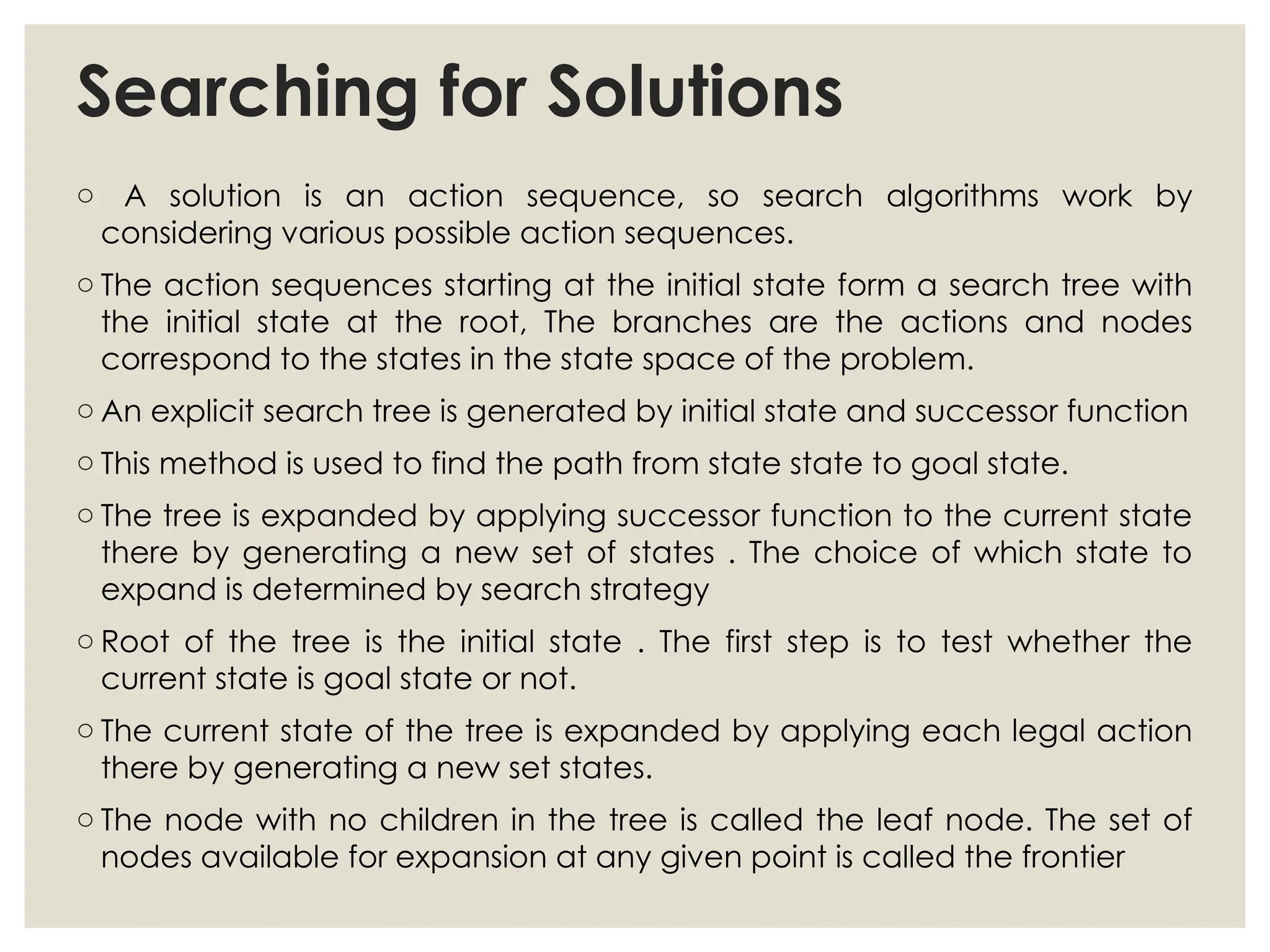 Searching for Solutions
o A solution is an action sequence, so search algorithms work by
considering various possible action sequences.
o The action sequences starting at the initial state form a search tree with
the initial state at the root, The branches are the actions and nodes
correspond to the states in the state space of the problem.
o An explicit search tree is generated by initial state and successor function
o This method is used to find the path from state state to goal state.
o The tree is expanded by applying successor function to the current state
there by generating a new set of states . The choice of which state to
expand is determined by search strategy
o Root of the tree is the initial state . The first step is to test whether the
current state is goal state or not.
o The current state of the tree is expanded by applying each legal action
there by generating a new set states.
o The node with no children in the tree is called the leaf node. The set of
nodes available for expansion at any given point is called the frontier
 