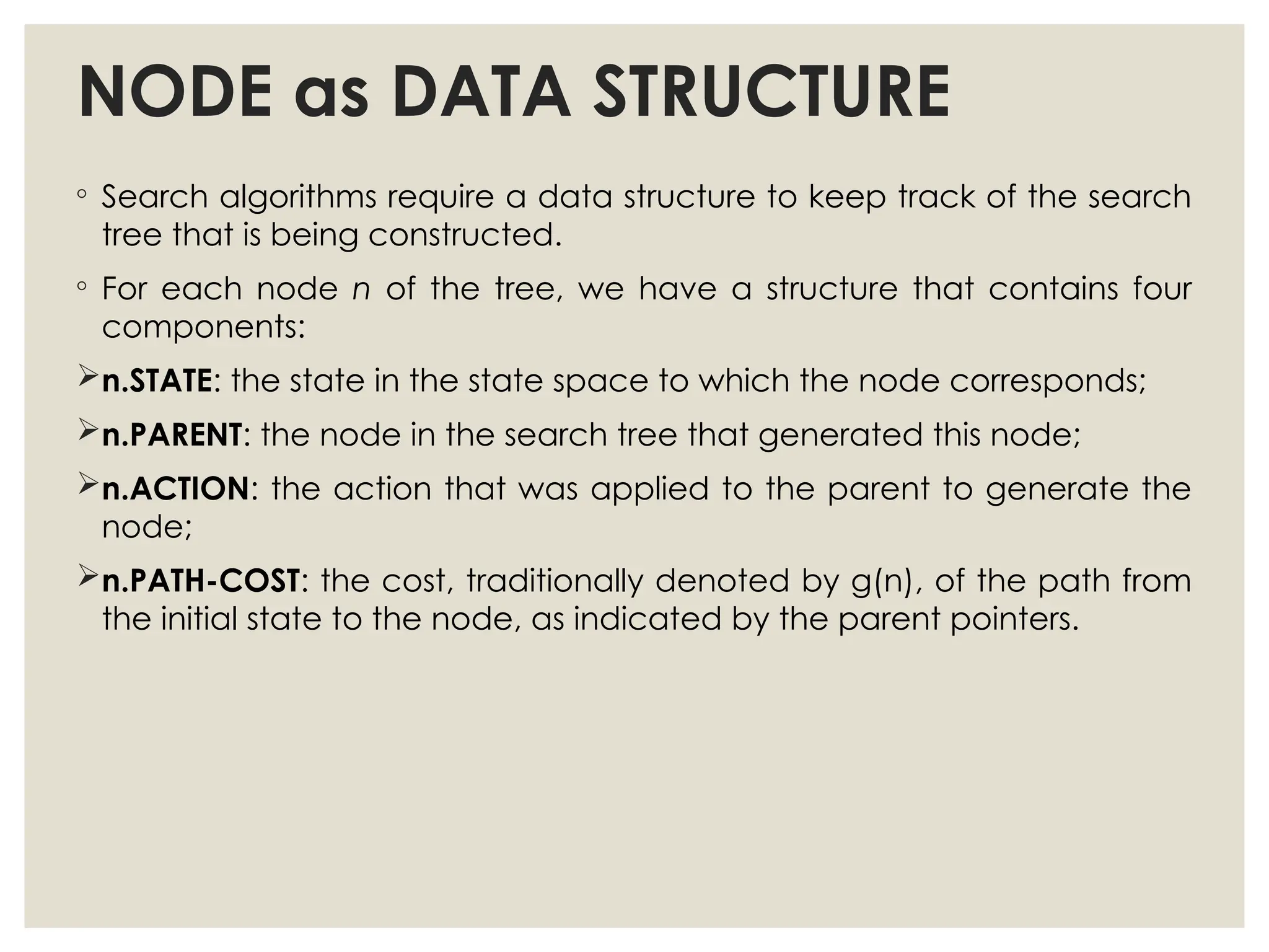 NODE as DATA STRUCTURE
◦ Search algorithms require a data structure to keep track of the search
tree that is being constructed.
◦ For each node n of the tree, we have a structure that contains four
components:
n.STATE: the state in the state space to which the node corresponds;
n.PARENT: the node in the search tree that generated this node;
n.ACTION: the action that was applied to the parent to generate the
node;
n.PATH-COST: the cost, traditionally denoted by g(n), of the path from
the initial state to the node, as indicated by the parent pointers.
 