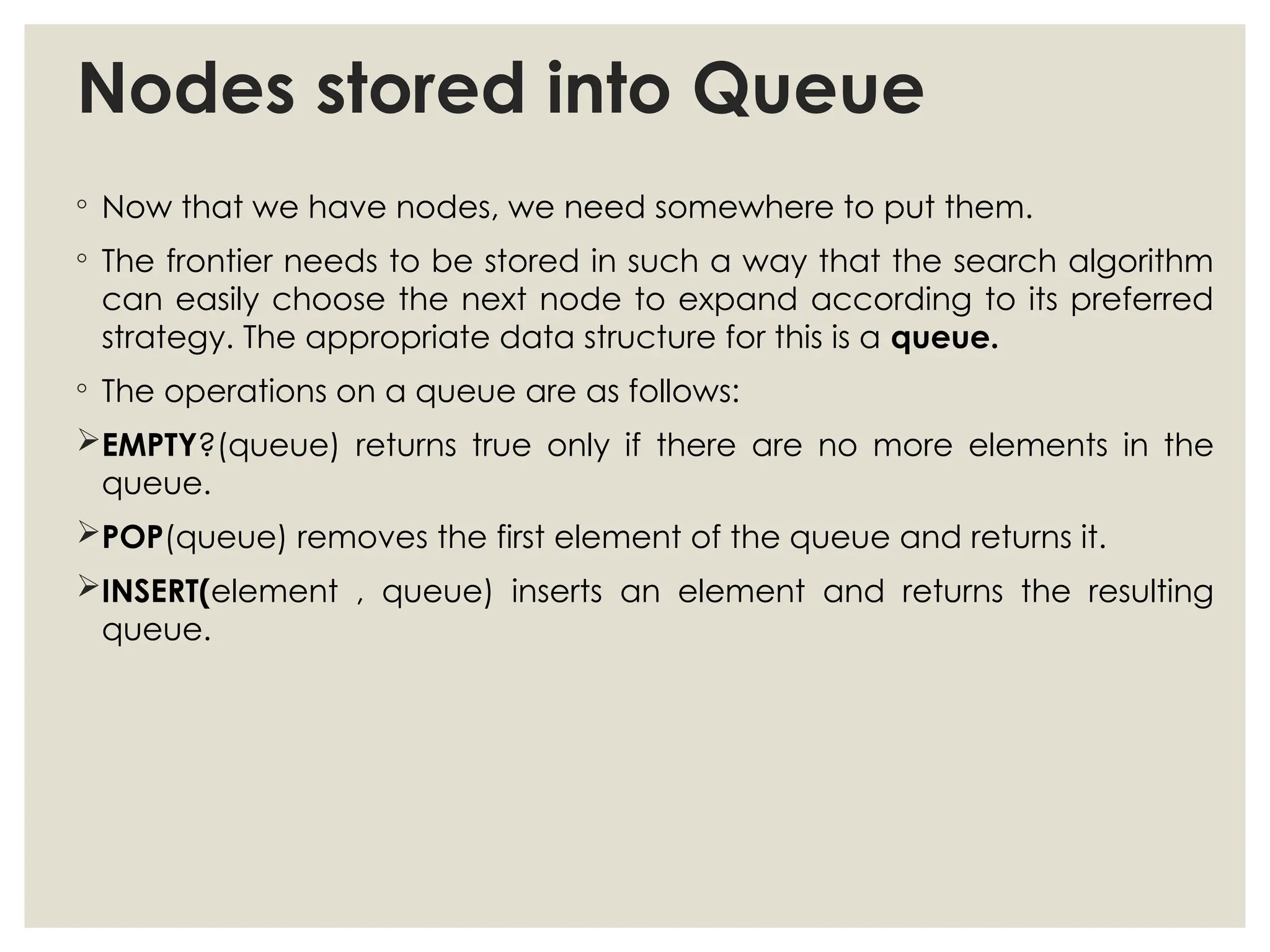 Nodes stored into Queue
◦ Now that we have nodes, we need somewhere to put them.
◦ The frontier needs to be stored in such a way that the search algorithm
can easily choose the next node to expand according to its preferred
strategy. The appropriate data structure for this is a queue.
◦ The operations on a queue are as follows:
EMPTY?(queue) returns true only if there are no more elements in the
queue.
POP(queue) removes the first element of the queue and returns it.
INSERT(element , queue) inserts an element and returns the resulting
queue.
 