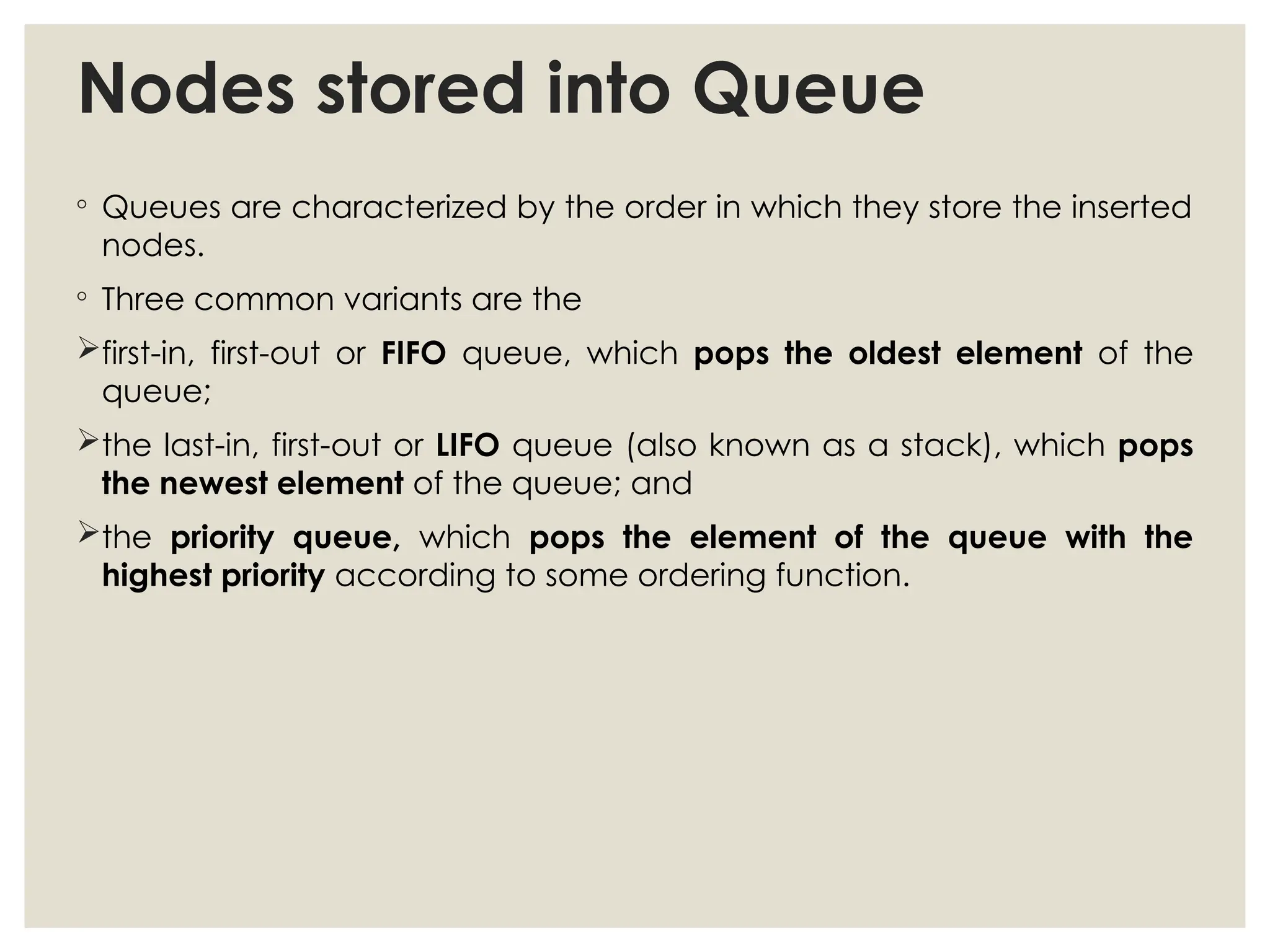 Nodes stored into Queue
◦ Queues are characterized by the order in which they store the inserted
nodes.
◦ Three common variants are the
first-in, first-out or FIFO queue, which pops the oldest element of the
queue;
the last-in, first-out or LIFO queue (also known as a stack), which pops
the newest element of the queue; and
the priority queue, which pops the element of the queue with the
highest priority according to some ordering function.
 