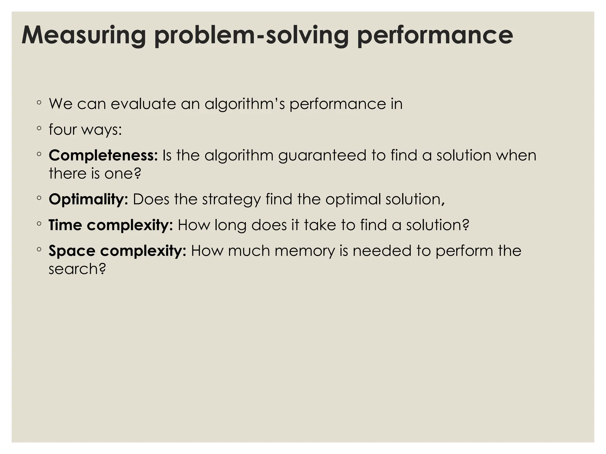 Measuring problem-solving performance
◦ We can evaluate an algorithm’s performance in
◦ four ways:
◦ Completeness: Is the algorithm guaranteed to find a solution when
there is one?
◦ Optimality: Does the strategy find the optimal solution,
◦ Time complexity: How long does it take to find a solution?
◦ Space complexity: How much memory is needed to perform the
search?
 