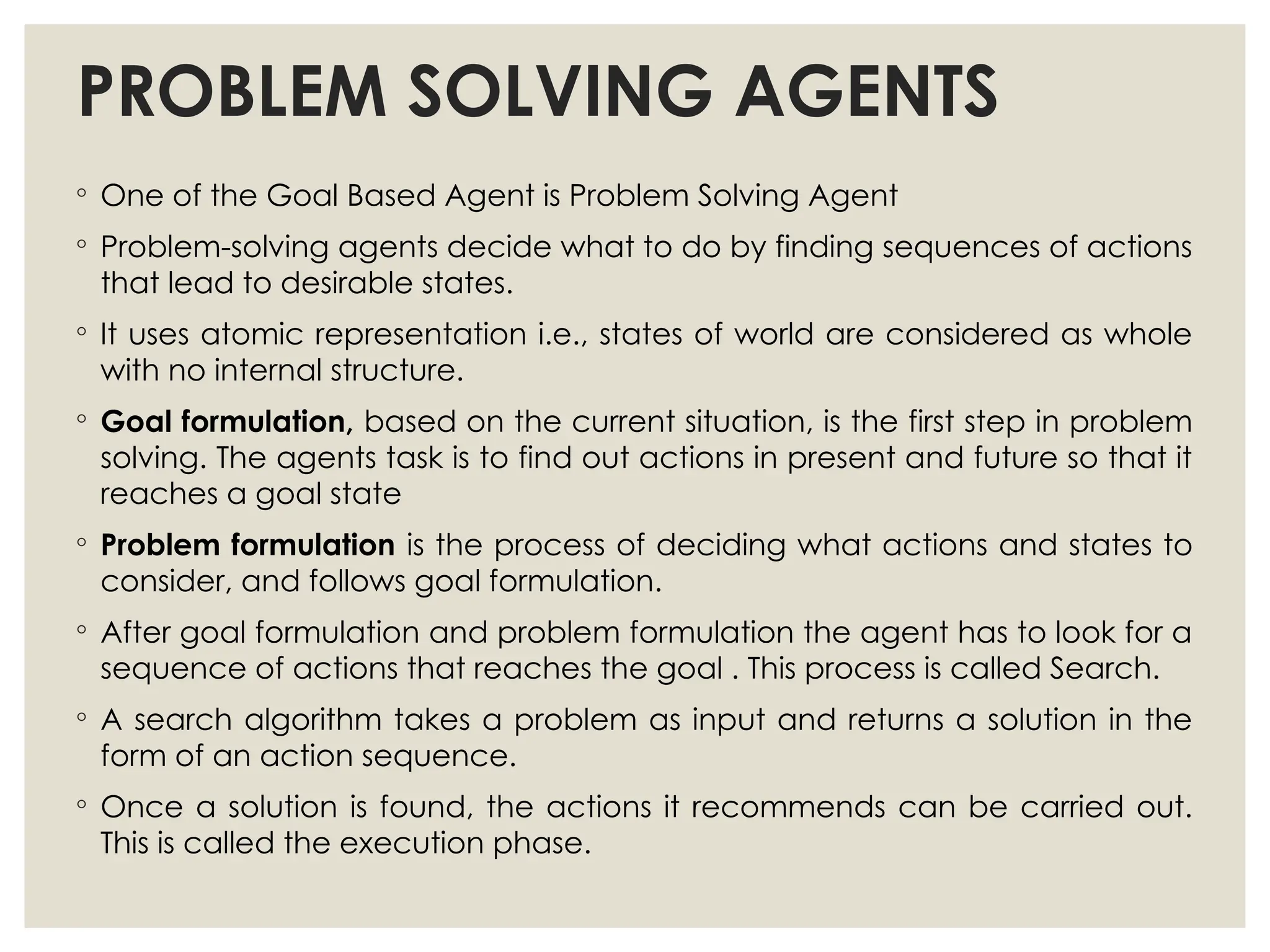 PROBLEM SOLVING AGENTS
◦ One of the Goal Based Agent is Problem Solving Agent
◦ Problem-solving agents decide what to do by finding sequences of actions
that lead to desirable states.
◦ It uses atomic representation i.e., states of world are considered as whole
with no internal structure.
◦ Goal formulation, based on the current situation, is the first step in problem
solving. The agents task is to find out actions in present and future so that it
reaches a goal state
◦ Problem formulation is the process of deciding what actions and states to
consider, and follows goal formulation.
◦ After goal formulation and problem formulation the agent has to look for a
sequence of actions that reaches the goal . This process is called Search.
◦ A search algorithm takes a problem as input and returns a solution in the
form of an action sequence.
◦ Once a solution is found, the actions it recommends can be carried out.
This is called the execution phase.
 