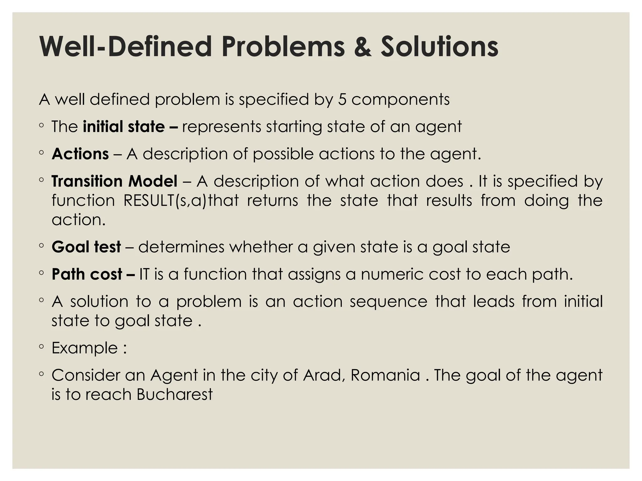 Well-Defined Problems & Solutions
A well defined problem is specified by 5 components
◦ The initial state – represents starting state of an agent
◦ Actions – A description of possible actions to the agent.
◦ Transition Model – A description of what action does . It is specified by
function RESULT(s,a)that returns the state that results from doing the
action.
◦ Goal test – determines whether a given state is a goal state
◦ Path cost – IT is a function that assigns a numeric cost to each path.
◦ A solution to a problem is an action sequence that leads from initial
state to goal state .
◦ Example :
◦ Consider an Agent in the city of Arad, Romania . The goal of the agent
is to reach Bucharest
 