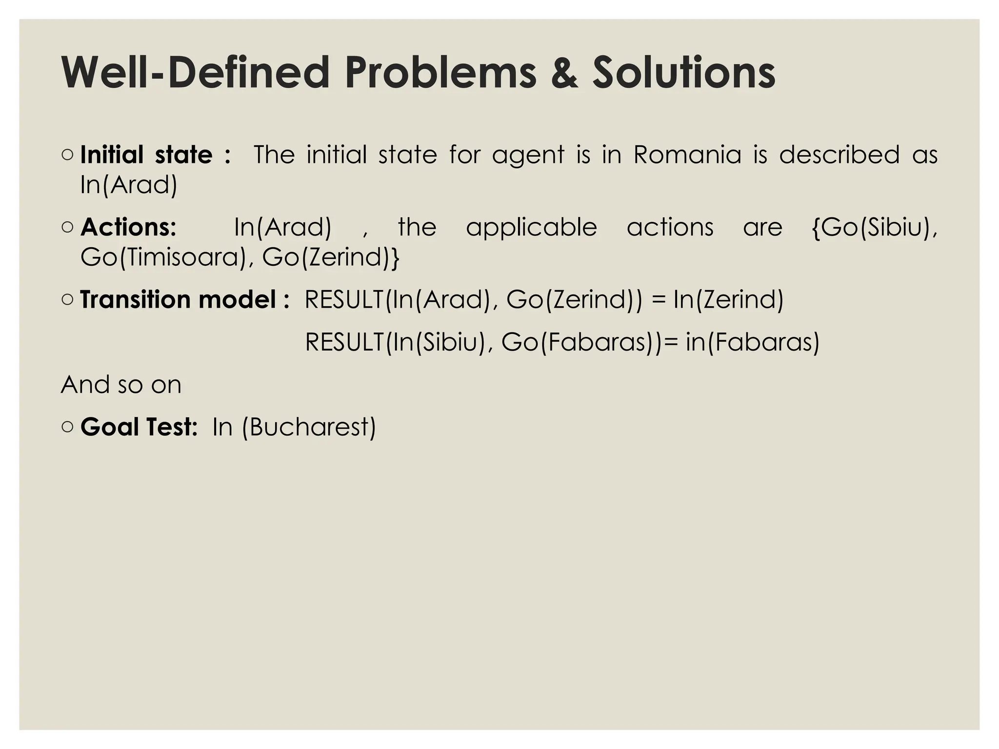 Well-Defined Problems & Solutions
o Initial state : The initial state for agent is in Romania is described as
In(Arad)
o Actions: In(Arad) , the applicable actions are {Go(Sibiu),
Go(Timisoara), Go(Zerind)}
o Transition model : RESULT(In(Arad), Go(Zerind)) = In(Zerind)
RESULT(In(Sibiu), Go(Fabaras))= in(Fabaras)
And so on
o Goal Test: In (Bucharest)
 