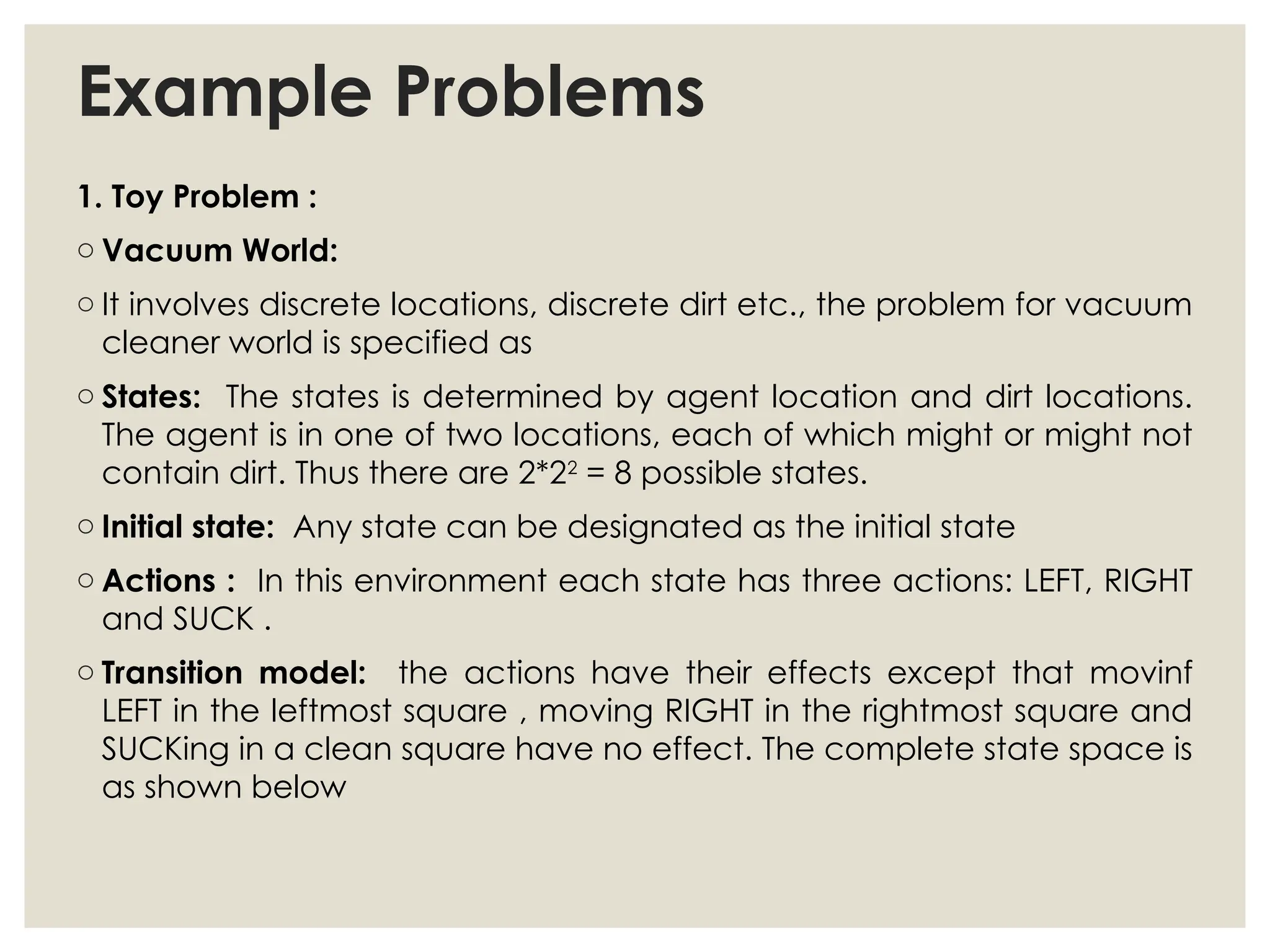 Example Problems
1. Toy Problem :
o Vacuum World:
o It involves discrete locations, discrete dirt etc., the problem for vacuum
cleaner world is specified as
o States: The states is determined by agent location and dirt locations.
The agent is in one of two locations, each of which might or might not
contain dirt. Thus there are 2*22
= 8 possible states.
o Initial state: Any state can be designated as the initial state
o Actions : In this environment each state has three actions: LEFT, RIGHT
and SUCK .
o Transition model: the actions have their effects except that movinf
LEFT in the leftmost square , moving RIGHT in the rightmost square and
SUCKing in a clean square have no effect. The complete state space is
as shown below
 
