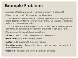 Example Problems
o A queen attacks any piece in same row, column or diagonal
o There are two kinds of formulation for this problem
o 1. Incremental Formulation: It involves operators that augment the
state description starting with an empty state . One queen is placed at
a time in a incremental order
o 2. Complete State Formulation: It starts with all 8 queens placed
randomly on board and moves them around to reach goal state.
o The incremental formulation is specified as
o States: In which position the queen has to be placed
o Initial state: No queen is on the board
o Action : add a queen to the empty square
o Transition model: Returns the board with a queen added to the
specified square.
o Goal Test: 8 queens are on the board non attacked
 