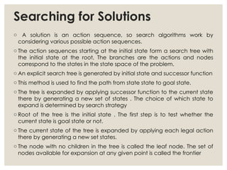 Searching for Solutions
o A solution is an action sequence, so search algorithms work by
considering various possible action sequences.
o The action sequences starting at the initial state form a search tree with
the initial state at the root, The branches are the actions and nodes
correspond to the states in the state space of the problem.
o An explicit search tree is generated by initial state and successor function
o This method is used to find the path from state state to goal state.
o The tree is expanded by applying successor function to the current state
there by generating a new set of states . The choice of which state to
expand is determined by search strategy
o Root of the tree is the initial state . The first step is to test whether the
current state is goal state or not.
o The current state of the tree is expanded by applying each legal action
there by generating a new set states.
o The node with no children in the tree is called the leaf node. The set of
nodes available for expansion at any given point is called the frontier
 