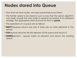 Nodes stored into Queue
◦ Now that we have nodes, we need somewhere to put them.
◦ The frontier needs to be stored in such a way that the search algorithm
can easily choose the next node to expand according to its preferred
strategy. The appropriate data structure for this is a queue.
◦ The operations on a queue are as follows:
EMPTY?(queue) returns true only if there are no more elements in the
queue.
POP(queue) removes the first element of the queue and returns it.
INSERT(element , queue) inserts an element and returns the resulting
queue.
 