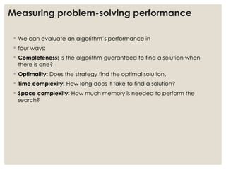 Measuring problem-solving performance
◦ We can evaluate an algorithm’s performance in
◦ four ways:
◦ Completeness: Is the algorithm guaranteed to find a solution when
there is one?
◦ Optimality: Does the strategy find the optimal solution,
◦ Time complexity: How long does it take to find a solution?
◦ Space complexity: How much memory is needed to perform the
search?
 