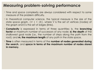 Measuring problem-solving performance
◦ Time and space complexity are always considered with respect to some
measure of the problem difficulty.
◦ In theoretical computer science, the typical measure is the size of the
state space graph, |V | + |E|, where V is the set of vertices (nodes) of
the graph and E is the set of edges (links).
◦ Complexity is expressed in terms of three quantities: b, the branching
factor or maximum number of successors of any node; d, the depth of the
shallowest goal node (i.e., the number of steps along the path from the
root); and m, the maximum length of any path in the state space.
◦ Time is often measured in terms of the number of nodes generated during
the search, and space in terms of the maximum number of nodes stored
in memory.
 