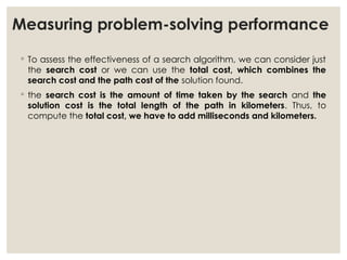 Measuring problem-solving performance
◦ To assess the effectiveness of a search algorithm, we can consider just
the search cost or we can use the total cost, which combines the
search cost and the path cost of the solution found.
◦ the search cost is the amount of time taken by the search and the
solution cost is the total length of the path in kilometers. Thus, to
compute the total cost, we have to add milliseconds and kilometers.
 