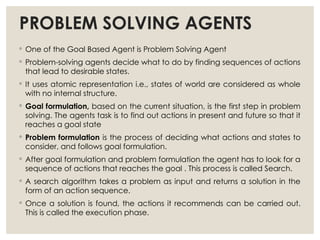 PROBLEM SOLVING AGENTS
◦ One of the Goal Based Agent is Problem Solving Agent
◦ Problem-solving agents decide what to do by finding sequences of actions
that lead to desirable states.
◦ It uses atomic representation i.e., states of world are considered as whole
with no internal structure.
◦ Goal formulation, based on the current situation, is the first step in problem
solving. The agents task is to find out actions in present and future so that it
reaches a goal state
◦ Problem formulation is the process of deciding what actions and states to
consider, and follows goal formulation.
◦ After goal formulation and problem formulation the agent has to look for a
sequence of actions that reaches the goal . This process is called Search.
◦ A search algorithm takes a problem as input and returns a solution in the
form of an action sequence.
◦ Once a solution is found, the actions it recommends can be carried out.
This is called the execution phase.
 